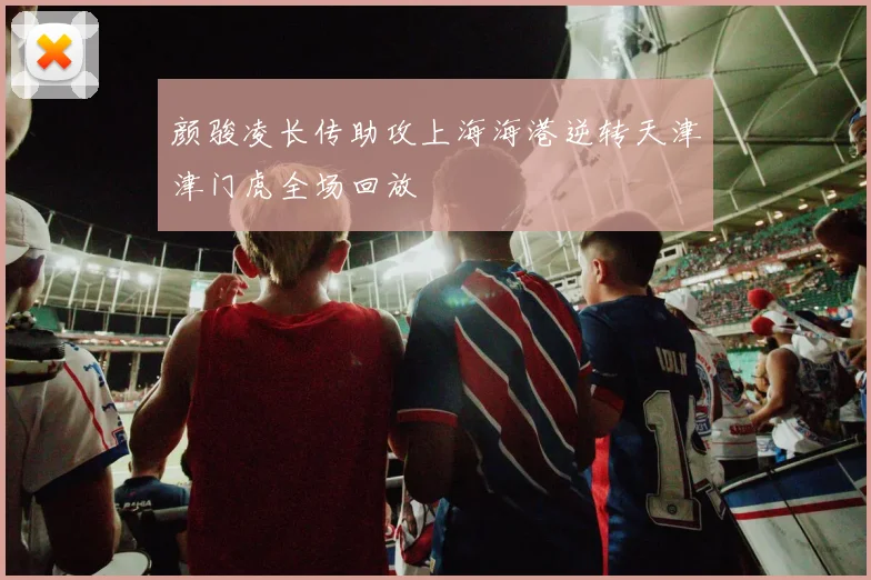 颜骏凌长传助攻上海海港逆转天津津门虎全场回放