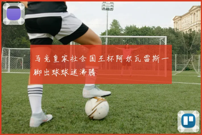 马竞皇家社会国王杯阿尔瓦雷斯一脚出球球迷沸腾