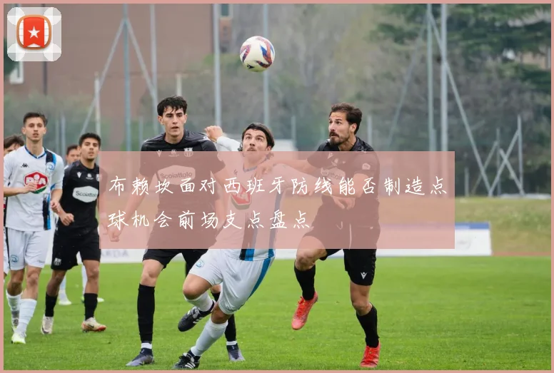 布赖坎面对西班牙防线能否制造点球机会前场支点盘点