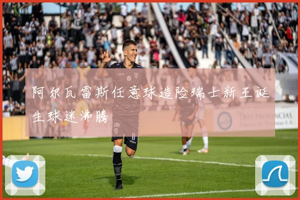 阿尔瓦雷斯任意球造险瑞士新王诞生球迷沸腾
