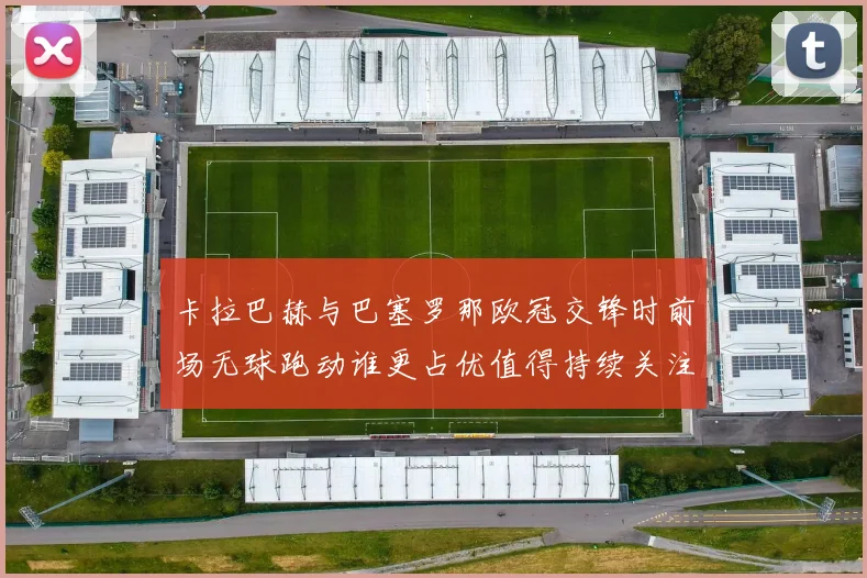卡拉巴赫与巴塞罗那欧冠交锋时前场无球跑动谁更占优值得持续关注