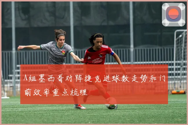 A组墨西哥对阵捷克进球数走势和门前效率重点梳理