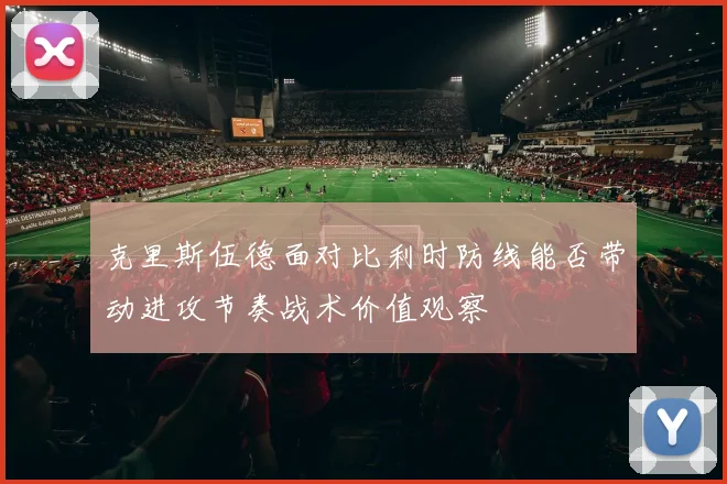 克里斯伍德面对比利时防线能否带动进攻节奏战术价值观察