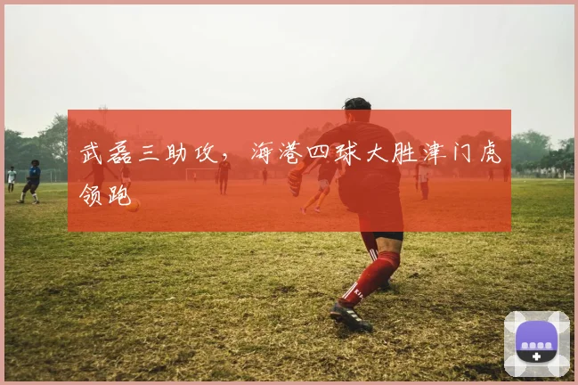武磊三助攻，海港四球大胜津门虎领跑
