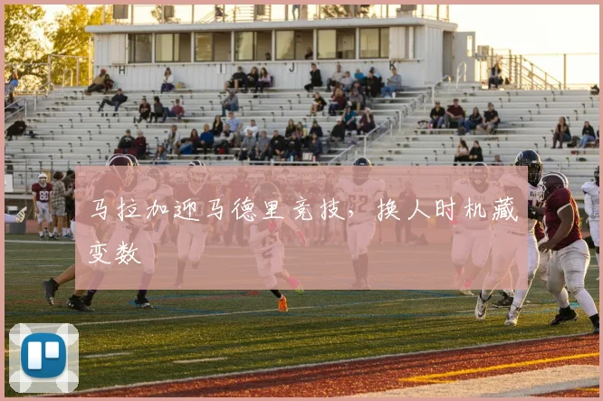 马拉加迎马德里竞技，换人时机藏变数