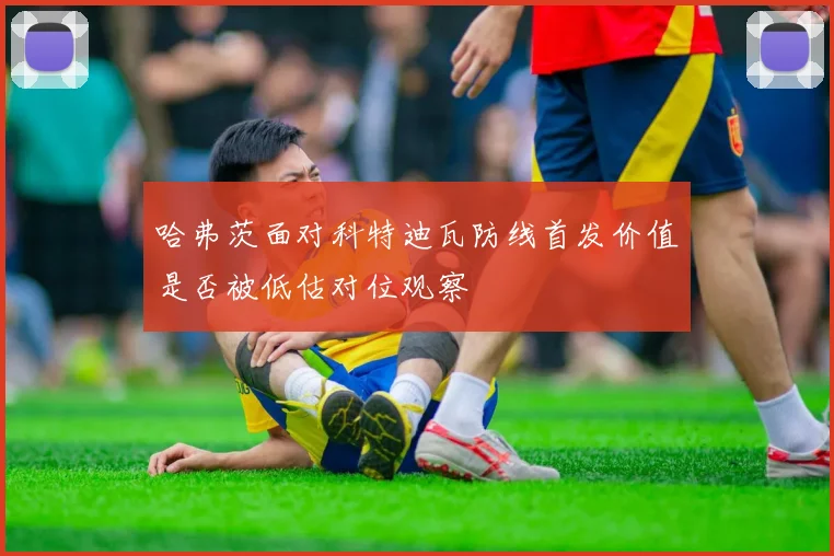 哈弗茨面对科特迪瓦防线首发价值是否被低估对位观察