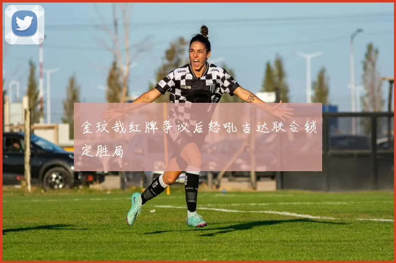 金玟哉红牌争议后怒吼吉达联合锁定胜局