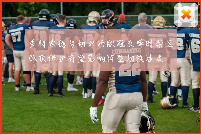 多特蒙德与切尔西欧冠交锋时禁区弧顶保护有望影响阵型切换速度