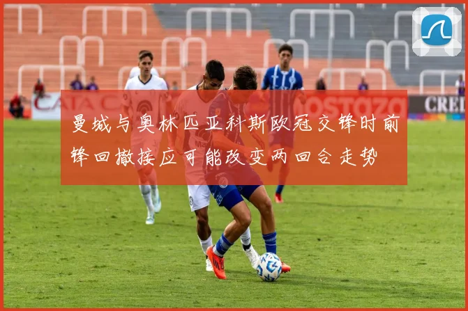 曼城与奥林匹亚科斯欧冠交锋时前锋回撤接应可能改变两回合走势