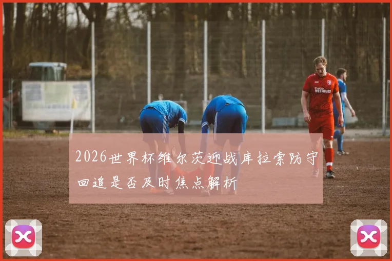 2026世界杯维尔茨迎战库拉索防守回追是否及时焦点解析