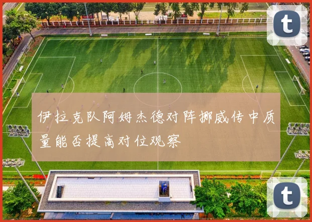 伊拉克队阿姆杰德对阵挪威传中质量能否提高对位观察