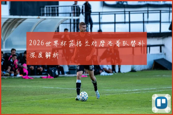 2026世界杯苏格兰对摩洛哥队替补深度解析