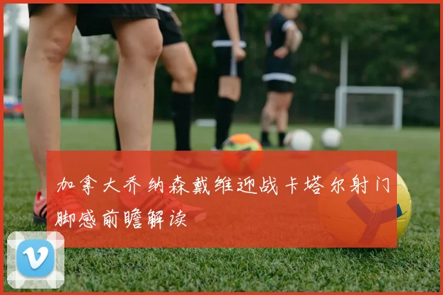 加拿大乔纳森戴维迎战卡塔尔射门脚感前瞻解读