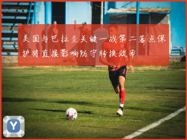 美国与巴拉圭关键一战第二落点保护将直接影响防守转换效率