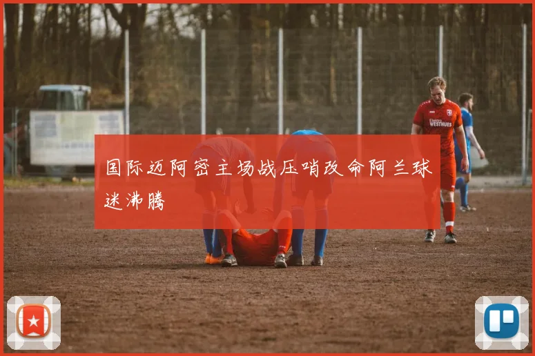 国际迈阿密主场战压哨改命阿兰球迷沸腾