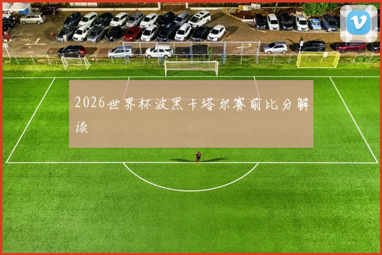 2026世界杯波黑卡塔尔赛前比分解读