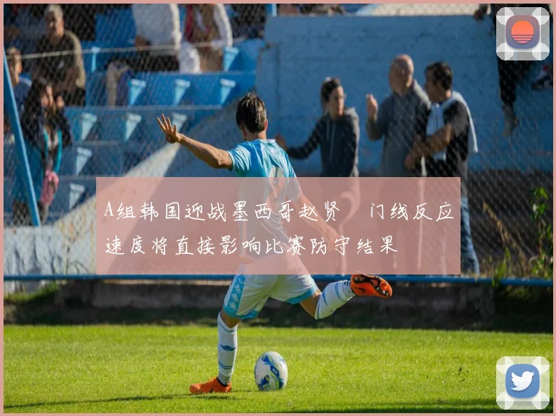 A组韩国迎战墨西哥赵贤祐门线反应速度将直接影响比赛防守结果