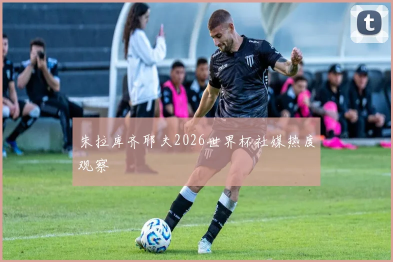 朱拉库齐耶夫2026世界杯社媒热度观察