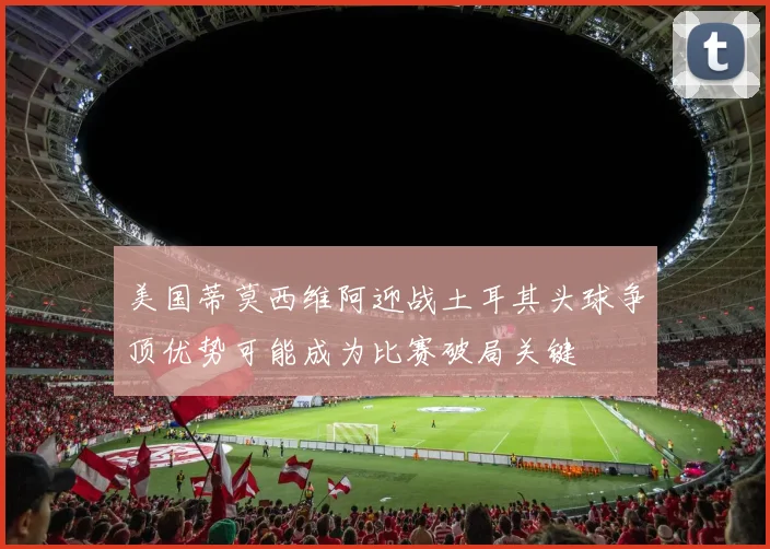 美国蒂莫西维阿迎战土耳其头球争顶优势可能成为比赛破局关键
