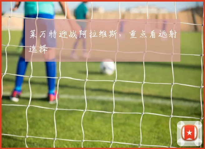 莱万特迎战阿拉维斯，重点看远射选择