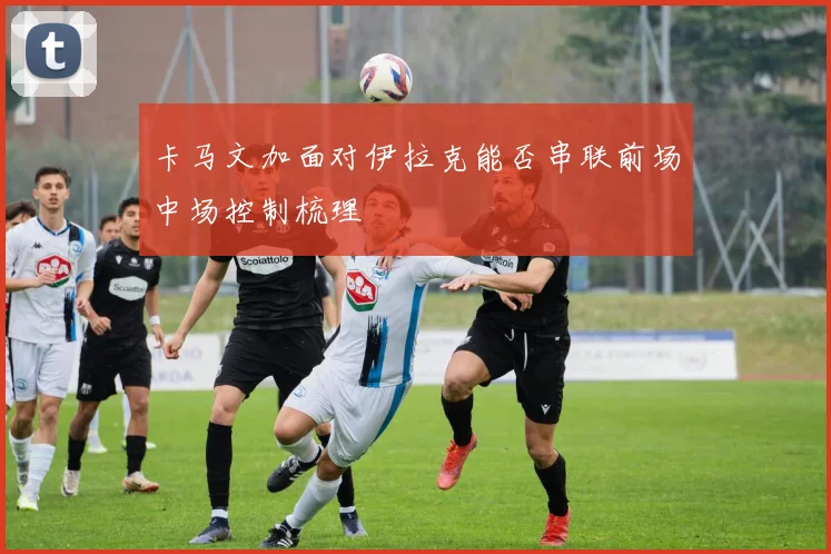 卡马文加面对伊拉克能否串联前场中场控制梳理