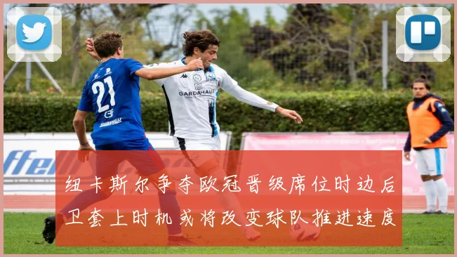 纽卡斯尔争夺欧冠晋级席位时边后卫套上时机或将改变球队推进速度